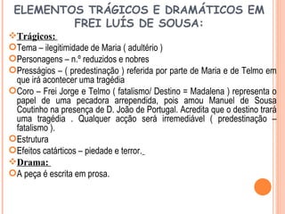 ELEMENTOS TRÁGICOS E DRAMÁTICOS EM
         FREI LUÍS DE SOUSA:
Trágicos:
Tema – ilegitimidade de Maria ( adultério )
Personagens – n.º reduzidos e nobres
Presságios – ( predestinação ) referida por parte de Maria e de Telmo em
 que irá acontecer uma tragédia
Coro – Frei Jorge e Telmo ( fatalismo/ Destino = Madalena ) representa o
 papel de uma pecadora arrependida, pois amou Manuel de Sousa
 Coutinho na presença de D. João de Portugal. Acredita que o destino trará
 uma tragédia . Qualquer acção será irremediável ( predestinação –
 fatalismo ).
Estrutura
Efeitos catárticos – piedade e terror.
Drama:
A peça é escrita em prosa.
 