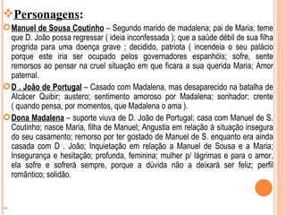 Personagens:
 Manuel de Sousa Coutinho – Segundo marido de madalena; pai de Maria; teme
  que D. João possa regressar ( ideia inconfessada ); que a saúde débil de sua filha
  progrida para uma doença grave ; decidido, patriota ( incendeia o seu palácio
  porque este iria ser ocupado pelos governadores espanhóis; sofre, sente
  remorsos ao pensar na cruel situação em que ficara a sua querida Maria; Amor
  paternal.
 D . João de Portugal – Casado com Madalena, mas desaparecido na batalha de
  Alcácer Quibir; austero; sentimento amoroso por Madalena; sonhador; crente
  ( quando pensa, por momentos, que Madalena o ama ).
 Dona Madalena – suporte viuva de D. João de Portugal; casa com Manuel de S.
  Coutinho; nasce Maria, filha de Manuel; Angustia em relação à situação insegura
  do seu casamento; remorso por ter gostado de Manuel de S. enquanto era ainda
  casada com D . João; Inquietação em relação a Manuel de Sousa e a Maria;
  Insegurança e hesitação; profunda, feminina; mulher p/ lágrimas e para o amor,
  ela sofre e sofrerá sempre, porque a dúvida não a deixará ser feliz; perfil
  romântico; solidão.


OK
 