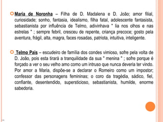  Maria de Noronha – Filha de D. Madalena e D. João; amor filial,
       curiosidade; sonho, fantasia, idealismo, filha fatal, adolescente fantasista,
       sebastianista por influência de Telmo, adivinhava " lia nos olhos e nas
       estrelas " ; sempre febril, cresceu de repente, criança precoce; gosto pela
       aventura, frágil, alta, magra, faces rosadas, patriota, intuitiva, inteligente.

      Telmo Pais – escudeiro de família dos condes vimioso, sofre pela volta de
      D. João, pois esta tirará a tranquilidade da sua " menina " ; sofre porque é
      forçado a ver o seu velho amo como um intruso que nunca deveria ter vindo.
      Por amor a Maria, dispõe-se a declarar o Romeiro como um impostor;
      confessor das personagens femininas; o coro da tragédia, sádico, fiel,
      confiante, desentendido, supersticioso, sebastianista, humilde, enorme
      sabedoria.




OK
 