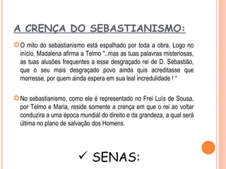 A CRENÇA DO SEBASTIANISMO:
 O mito do sebastianismo está espalhado por toda a obra. Logo no
  início, Madalena afirma a Telmo "..mas as tuas palavras misteriosas,
  as tuas alusões frequentes a esse desgraçado rei de D. Sebastião,
  que o seu mais desgraçado povo ainda quis acreditasse que
  morresse, por quem ainda espera em sua leal incredulidade ! “

 No sebastianismo, como ele é representado no Frei Luís de Sousa,
  por Telmo e Maria, reside somente a crença em que o rei ao voltar
  conduzira a uma época mundial do direito e da grandeza, a qual será
  última no plano de salvação dos Homens.




                         SENAS:
 