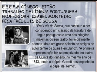E.E.E.F.M CÔNEGO LEITÃO
TRABALHO DE LÍNGUA PORTUGUESA
PROFESSORA: ISABEL MONTEIRO
PEÇA FREI LUÍS DE SOUSA
              “Frei Luís de Sousa, que continua a ser
              considerado um clássico da literatura de
               língua portuguesa e uma das criações
               máximas do seu teatro, foi inicialmente
           apenas lido a um grupo selecto de amigos do
           autor (entre os quais Herculano)”. “A primeira
            representação fez-se em privado, no teatro
             da Quinta do Pinheiro, no mesmo ano de
           1843, tendo o próprio Garrett desempenhado
                         o papel de Telmo”.
 