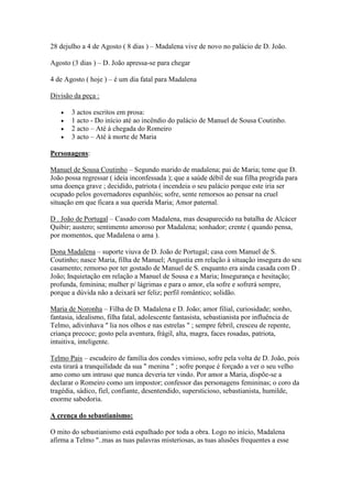 28 dejulho a 4 de Agosto ( 8 dias ) – Madalena vive de novo no palácio de D. João.

Agosto (3 dias ) – D. João apressa-se para chegar

4 de Agosto ( hoje ) – é um dia fatal para Madalena

Divisão da peça :

       3 actos escritos em prosa:
       1 acto - Do início até ao incêndio do palácio de Manuel de Sousa Coutinho.
       2 acto – Até à chegada do Romeiro
       3 acto – Até à morte de Maria

Personagens:

Manuel de Sousa Coutinho – Segundo marido de madalena; pai de Maria; teme que D.
João possa regressar ( ideia inconfessada ); que a saúde débil de sua filha progrida para
uma doença grave ; decidido, patriota ( incendeia o seu palácio porque este iria ser
ocupado pelos governadores espanhóis; sofre, sente remorsos ao pensar na cruel
situação em que ficara a sua querida Maria; Amor paternal.

D . João de Portugal – Casado com Madalena, mas desaparecido na batalha de Alcácer
Quibir; austero; sentimento amoroso por Madalena; sonhador; crente ( quando pensa,
por momentos, que Madalena o ama ).

Dona Madalena – suporte viuva de D. João de Portugal; casa com Manuel de S.
Coutinho; nasce Maria, filha de Manuel; Angustia em relação à situação insegura do seu
casamento; remorso por ter gostado de Manuel de S. enquanto era ainda casada com D .
João; Inquietação em relação a Manuel de Sousa e a Maria; Insegurança e hesitação;
profunda, feminina; mulher p/ lágrimas e para o amor, ela sofre e sofrerá sempre,
porque a dúvida não a deixará ser feliz; perfil romântico; solidão.

Maria de Noronha – Filha de D. Madalena e D. João; amor filial, curiosidade; sonho,
fantasia, idealismo, filha fatal, adolescente fantasista, sebastianista por influência de
Telmo, adivinhava " lia nos olhos e nas estrelas " ; sempre febril, cresceu de repente,
criança precoce; gosto pela aventura, frágil, alta, magra, faces rosadas, patriota,
intuitiva, inteligente.

Telmo Pais – escudeiro de família dos condes vimioso, sofre pela volta de D. João, pois
esta tirará a tranquilidade da sua " menina " ; sofre porque é forçado a ver o seu velho
amo como um intruso que nunca deveria ter vindo. Por amor a Maria, dispõe-se a
declarar o Romeiro como um impostor; confessor das personagens femininas; o coro da
tragédia, sádico, fiel, confiante, desentendido, supersticioso, sebastianista, humilde,
enorme sabedoria.

A crença do sebastianismo:

O mito do sebastianismo está espalhado por toda a obra. Logo no início, Madalena
afirma a Telmo "..mas as tuas palavras misteriosas, as tuas alusões frequentes a esse
 