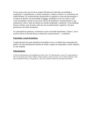 O coro actua como um trovão ao ímpeto libertário do indivíduo aconselhado a
moderação, o comedimento, a serena contenção, e traduz as ideias e os sentimentos da
média humana. Os acontecimentos desenrolam-se segundo as cotas das personagens e
os logros do destino, de necessidade do fatum; encadeiam-se uns nos outro se, por
vezes, precipitam a acção no seu curso através de peripécias ( acontecimentos ), que
acabam por voltar o rumo do drama em sentido inesperado ( catástrofe ). Esta mudança
brusca é muitas vezes levada a cabo por um reconhecimento ( agnórise ) de laços
parentescos até então insuspeitos.

As consequências patéticas, avolumam-se num crescendo inquietante ( climax ), até se
resolver numa reviravolta brusca e brutal dos acontecimentos – a catástrofe.

Espectador e acção dramática:

O agenciamento da acção dramática da tragédia visava a exibição das consequências (
pathos ) do descomedimento humano de modo a sugerir no espectador o temor religioso
ou sua simpatia.

Sebastianismo:

O mito do sebastianismo está espalhado por toda a obra. No sebastianismo, como ele é representado no
frei Luís de Sousa, por Telmo e Maria, reside somente a crença em que o rei ao voltar conduzirá a uma
época mundial do direito e da grandeza, a qual será a última no plano de salvação dos Homens.
 