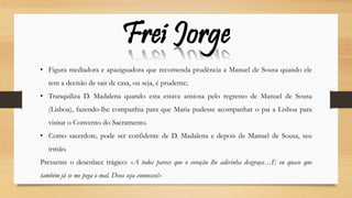 • Figura mediadora e apaziguadora que recomenda prudência a Manuel de Sousa quando ele
tem a decisão de sair de casa, ou seja, é prudente;
• Tranquiliza D. Madalena quando esta estava ansiosa pelo regresso de Manuel de Sousa
(Lisboa), fazendo-lhe companhia para que Maria pudesse acompanhar o pai a Lisboa para
visitar o Convento do Sacramento.
• Como sacerdote, pode ser confidente de D. Madalena e depois de Manuel de Sousa, seu
irmão.
Pressente o desenlace trágico: «A todos parece que o coração lhe adivinha desgraça…E eu quase que
também já se me pega o mal. Deus seja connosco!»
Frei Jorge
 