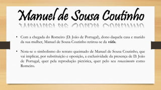 Manuel de Sousa Coutinho
• Com a chegada do Romeiro (D. João de Portugal), dono daquela casa e marido
da sua mulher, Manuel de Sousa Coutinho retirou-se da vida.
• Nota-se o simbolismo do retrato queimado de Manuel de Sousa Coutinho, que
vai implicar, por substituição e oposição, a exclusividade da presença de D. João
de Portugal, quer pela reprodução pictórica, quer pelo seu renascimento como
Romeiro.
 