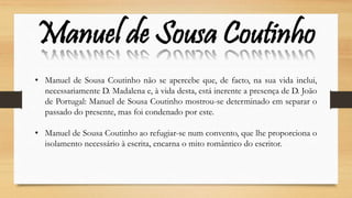 Manuel de Sousa Coutinho
• Manuel de Sousa Coutinho não se apercebe que, de facto, na sua vida inclui,
necessariamente D. Madalena e, à vida desta, está inerente a presença de D. João
de Portugal: Manuel de Sousa Coutinho mostrou-se determinado em separar o
passado do presente, mas foi condenado por este.
• Manuel de Sousa Coutinho ao refugiar-se num convento, que lhe proporciona o
isolamento necessário à escrita, encarna o mito romântico do escritor.
 