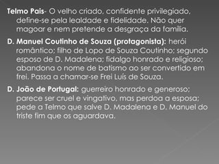 Telmo Pais -   O velho criado, confidente privilegiado, define-se pela lealdade e fidelidade. Não quer magoar e nem pretende a desgraça da família. D. Manuel Coutinho de Souza (protagonista):   herói romântico; filho de Lopo de Souza Coutinho; segundo esposo de D. Madalena; fidalgo honrado e religioso; abandona o nome de batismo ao ser convertido em frei. Passa a chamar-se Frei Luís de Souza. D. João de Portugal:   guerreiro honrado e generoso; parece ser cruel e vingativo, mas perdoa a esposa; pede a Telmo que salve D. Madalena e D. Manuel do triste fim que os aguardava.  