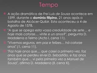 Tempo A ação dramática de  Frei Luis de Sousa  acontece em 1599, durante o  domínio filipino,  21 anos após a batalha de Alcácer-Quibir. Esta aconteceu a 4 de Agosto de 1578. " A que se apega esta vossa credulidade de sete… e hoje mais catorze… vinte e un anos?" , pergunta D. Madalena a Telmo (Acto I, cena 11). " Vivemos seguros, em paz e felizes… há catorze anos "  (1,  cena 11). " Faz hoje anos que… que casei a primeira vez, faz anos que se perdeu el-rei D. Sebastião, e faz anos também que… vi pela primeira vez a Manuel de Sousa " ,  afirma D. Madalena (Il. cena X). 