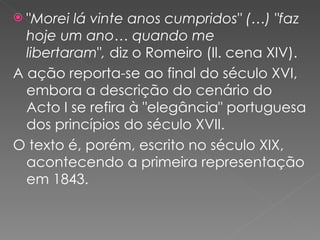 " Morei lá vinte anos cumpridos" (…) "faz hoje um ano… quando me libertaram " ,  diz o Romeiro (Il. cena XIV). A ação reporta-se ao final do século XVI, embora a descrição do cenário do Acto I se refira à "elegância" portuguesa dos princípios do século XVII. O texto é, porém, escrito no século XIX, acontecendo a primeira representação em 1843. 