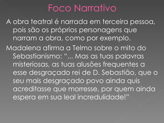 Foco Narrativo A obra teatral é narrada em terceira pessoa, pois são os próprios personagens que narram a obra, como por exemplo. Madalena afirma a Telmo sobre o mito do Sebastianismo: “... Mas as tuas palavras misteriosas, as tuas alusões frequentes a esse desgraçado rei de D. Sebastião, que o seu mais desgraçado povo ainda quis acreditasse que morresse, por quem ainda espera em sua leal incredulidade!” 