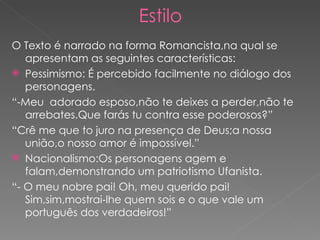 Estilo O Texto é narrado na forma Romancista,na qual se apresentam as seguintes características: Pessimismo: É percebido facilmente no diálogo dos personagens. “ -Meu  adorado esposo,não te deixes a perder,não te arrebates.Que farás tu contra esse poderosos?” “ Crê me que to juro na presença de Deus;a nossa união,o nosso amor é impossível.” Nacionalismo:Os personagens agem e falam,demonstrando um patriotismo Ufanista. “ - O meu nobre pai! Oh, meu querido pai! Sim,sim,mostrai-lhe quem sois e o que vale um português dos verdadeiros!” 