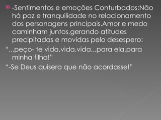 -Sentimentos e emoções Conturbados:Não há paz e tranquilidade no relacionamento dos personagens principais.Amor e medo caminham juntos,gerando atitudes precipitadas e movidas pelo desespero: “ ...peço- te vida,vida,vida...para ela,para minha filha!” “ -Se Deus quisera que não acordasse!” 