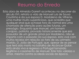 Resumo do Enredo Esta obra de Almeida Garrett aconteceu no decorrer do século XVI, retrata a vida de Manuel Luís de Sousa Coutinho e da sua esposa D. Madalena de Vilhena, uma mulher muito supersticiosa, que acredita que qualquer sinal que achasse fora do normal era uma chamada de atenção para ações futuras, um presságio. Enquanto que Manuel, um homem corajoso, patriota, provado historicamente que era possuidor de um grande amor por Madalena, não se importa com o passado Da sua esposa, esta vive com muitos receios em relação ao fato de seu primeiro marido, D. João de Portugal, que, apesar de se pensar que terá sido morto na batalha de Alcáncer-Quibir, está ainda vivo e regressa a Portugal tornando ilegítimo o casamento de Manuel. Este fato valoriza o amor, mesmo contra os ideais sociais da época.  