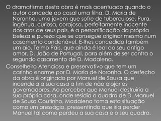 O dramatismo desta obra é mais acentuado quando o autor concede ao casal uma filha, D. Maria de Noronha, uma jovem que sofre de tuberculose. Pura, ingênua, curiosa, corajosa, perfeitamente inocente dos atos de seus pais, é a personificação da própria beleza e pureza que se consegue originar mesmo num casamento condenável. É-lhes concedido também um aio, Telmo Pais, que ainda é leal ao seu antigo amor, D. João de Portugal, para além de ser contra o segundo casamento de D. Madalena.  Conselheiro Atencioso e preservativo que tem um carinho enorme por D. Maria de Noronha. O desfecho da obra é originado por Manuel de Sousa que incendeia a sua casa a fim de não alojar os governadores. Ao perceber que Manuel destruiria a sua própria casa, onde residia o quadro de D. Manuel de Sousa Coutinho, Madalena toma esta situação como um presságio, pressentindo que iria perder Manuel tal como perdeu a sua casa e o seu quadro.  