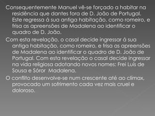 Consequentemente Manuel vê-se forçado a habitar na residência que dantes fora de D. João de Portugal. Este regressa á sua antiga habitação, como romeiro, e frisa as apreensões de Madalena ao identificar o quadro de D. João.  Com esta revelação, o casal decide ingressar á sua antiga habitação, como romeiro, e frisa as apreensões de Madalena ao identificar o quadro de D. João de Portugal. Com esta revelação o casal decide ingressar na vida religiosa adotando novos nomes: Frei Luís de Sousa e Sóror  Madalena.  O conflito desenvolve-se num crescente até ao clímax, provocado um sofrimento cada vez mais cruel e doloroso.  