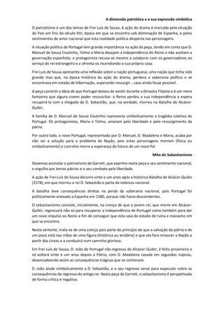 A dimensão patriótica e a sua expressão simbólica
O patriotismo é um dos temas de Frei Luís de Sousa. A ação do drama é marcada pela situação
do País em fins do século XVI, época em que se encontra sob dominação de Espanha, e pelos
sentimentos de amor nacional que esta realidade política desperta nas personagens.
A situação política de Portugal tem grande importância na ação da peça, tendo em conta que D.
Manuel de Sousa Coutinho, Telmo e Maria desejam a independência do Reino e não aceitam a
governação espanhola; o protagonista recusa-se mesmo a colaborar com os governadores ao
serviço do rei estrangeiro e a afronta-os incendiando a sua própria casa.
Frei Luís de Sousa apresenta uma reflexão sobre a nação portuguesa, uma nação que tinha sido
grande mas que, na época histórica da ação do drama, perdera a soberania política e se
encontrava em estado de hibernação, esperando ressurgir… caso ainda fosse possível.
A peça constrói a ideia de que Portugal deixou de existir durante a Dinastia Filipina e é um mero
fantasma que alguns creem poder ressuscitar: o Reino perdeu a sua independência e espera
recuperá-la com a chegada de D. Sebastião, que, na verdade, morreu na Batalha de Alcácer-
Quibir.
A família de D. Manuel de Sousa Coutinho representa simbolicamente a tragédia coletiva de
Portugal. Os protagonistas, Maria e Telmo, anseiam pela liberdade e pelo ressurgimento da
pátria.
Por outro lado, o novo Portugal, representado por D. Manuel, D. Madalena e Maria, acaba por
não ser a solução para o problema da Nação, pois estas personagens morrem (física ou
simbolicamente) e com eles morre a esperança de futuro de um novo Paí
Mito do Sebastianismo
Devemos assinalar o patriotismo de Garrett, que exprime nesta peça o seu sentimento nacional,
o orgulho por temas pátrios e o seu combate pela liberdade.
A ação de Frei Luís de Sousa decorre vinte e um anos após a histórica Batalha de Alcácer-Quibir
(1578), em que morreu o rei D. Sebastião e parte da nobreza nacional.
A batalha teve consequências diretas na perda da soberania nacional, pois Portugal foi
politicamente anexado a Espanha em 1580, porque não havia descendentes.
O sebastianismo consiste, inicialmente, na crença de que o jovem rei, que morre em Alcácer-
Quibir, regressará não só para recuperar a independência de Portugal como também para dar
um novo impulso ao Reino a fim de conseguir que esta saia do estado de ruína e marasmo em
que se encontra.
Nesta vertente, trata-se de uma crença pois parte do princípio de que a salvação da pátria e de
um povo está nas mãos de uma figura (histórica ou lendária) e que ela fará renascer a Nação a
partir das cinzas e a conduzirá num caminho glorioso.
Em Frei Luís de Sousa, D. João de Portugal não regressa de Alcácer-Quibir, é feito prisioneiro e
só voltará vinte e um anos depois à Pátria, com D. Madalena casada em segundas núpcias,
desencadeando assim as consequências trágicas que se conhecem.
D. João alude simbolicamente a D. Sebastião, e o seu regresso serve para especular sobre as
consequências do regresso do antigo rei. Nesta peça de Garrett, o sebastianismo é perspetivado
de forma crítica e negativa.
 