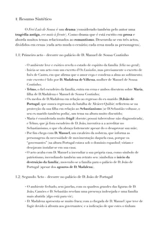 1) Resumo Sintético
O Frei Luís de Sousa é um drama (considerado também pelo autor uma
tragédia antiga, ver mais à frente). Como drama que é está escrito em prosa e
aborda muitos temas relacionados ao romantismo. Desenrola-se em três actos,
divididos em cenas (cada acto muda o cenário; cada cena muda as personagens).
1.1) Primeiro acto - decorre no palácio de D. Manuel de Sousa Coutinho
- O ambiente leve e exótico revela o estado de espírito da família (feliz no geral);
- Inicia-se um acto com um excerto d’Os Lusíadas, mas precisamente o excerto de
Inês de Castro, em que aﬁrma que o amor cega e condena a alma ao sofrimento;
este excerto é lido por D. Madalena de Vilhena, mulher de Manuel de Sousa
Coutinho;
- Telmo, o ﬁel escudeiro da família, entra em cena e ambos discutem sobre Maria,
ﬁlha de D.Madalena e Manuel de Sousa Coutinho;
- Os medos de D.Madalena em relação ao regresso do ex-marido (D.João de
Portugal, que nunca regressou da batalha de Alcácer-Quibir) reﬂectem-se na
protecção da sua ﬁlha em relação ao Sebastianismo (se D.Sebastião voltasse, o
seu ex-marido também podia), um tema na altura muito discutido;
- Maria é considerada muito frágil (doente; possui tuberculose não diagnosticada),
e Telmo, que já fora escudeiro de D. João, incentiva-a a acreditar no
Sebastianismo, o que ela abraça fortemente apesar do o desaprovar sua mãe;
- Por ﬁm chega com D. Manuel, um cavaleiro da nobreza, que informa as
personagens da necessidade de movimentação daquela casa, porque os
“governantes” (na altura Portugal estava sob o domínio espanhol) viriam e
desejavam instalar-se em sua casa;
- O acto acaba com D. Manuel a incendiar a sua própria casa, como símbolo de
patriotismo, incendiando também um retrato seu (simboliza o inicio da
destruição da família), movendo-se a família para o palácio de D. João de
Portugal (apesar dos agouros de D. Madalena).
1.2) Segundo Acto - decorre no palácio de D. João de Portugal
- O ambiente fechado, sem janelas, com os quadros grandes das ﬁguras de D.
João, Camões e D. Sebastião revelam uma presença indesejada e uma família
mais abatida (algo está para vir);
- D. Madalena apresenta-se muito fraca; com a chegada de D. Manuel (que teve de
fugir devido à afronta aos governantes) e a indicação de que estes o tinham
 