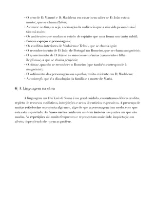 - O erro de D. Manuel e D. Madalena em casar (sem saber se D. João estava
morto), que se chama Hybris;
- A catarse no ﬁm, ou seja, a sensação da audiência que a sua vida pessoal não é
tão má assim;
- Os ambientes que mudam o estado de espírito que uma forma um tanto subtil;
- Poucos espaços e personagens;
- Os conﬂitos interiores de Madalena e Telmo, que se chama agón;
- O reconhecimento de D. João de Portugal no Romeiro, que se chama anagnórisis;
- O aparecimento de D. João e as suas consequências (casamento e ﬁlha
ilegítimos), a que se chama peripécia;
- O clímax, quando se reconhece o Romeiro (que também corresponde à
anagnórisis);
- O sofrimento das personagens ou o pathos, muito evidente em D. Madalena;
- A catástrofe, que é a dissolução da família e a morte de Maria.
6) A Linguagem na obra
A linguagem em Frei Luís de Sousa é no geral cuidada, encontramos léxico erudito,
repleto de recursos estilísticos, interjeições e actos ilocutórios expressivos. A presença de
muitas reticências representa algo mau, algo de que a personagem tem medo, com que
esta está inquietada. As frases curtas conferem um tom incisivo nas partes em que são
usadas. As repetições são muito frequentes e representam ansiedade, inquietação ou
afecto, dependendo de quem as profere.
 