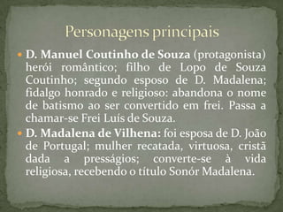 D. Manuel Coutinho de Souza (protagonista) herói romântico; filho de Lopo de Souza Coutinho; segundo esposo de D. Madalena; fidalgo honrado e religioso: abandona o nome de batismo ao ser convertido em frei. Passa a chamar-se Frei Luís de Souza.D. Madalena de Vilhena: foi esposa de D. João de Portugal; mulher recatada, virtuosa, cristã dada a presságios; converte-se à vida religiosa, recebendo o título Sonór Madalena.Personagens principais