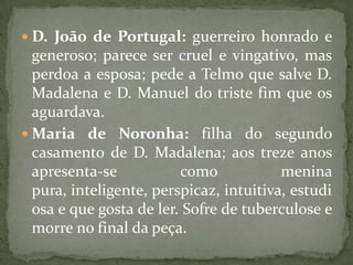 D. João de Portugal: guerreiro honrado e generoso; parece ser cruel e vingativo, mas perdoa a esposa; pede a Telmo que salve D. Madalena e D. Manuel do triste fim que os aguardava.Maria de Noronha: filha do segundo casamento de D. Madalena; aos treze anos apresenta-se como menina pura, inteligente, perspicaz, intuitiva, estudiosa e que gosta de ler. Sofre de tuberculose e morre no final da peça.