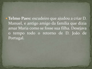 Telmo Paes: escudeiro que ajudou a criar D. Manuel, e antigo amigo da família que dizia amar Maria como se fosse sua filha. Desejava o tempo todo o retorno de D. João de Portugal.