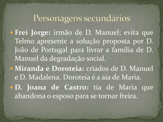 Frei Jorge: irmão de D. Manuel; evita que Telmo apresente a solução proposta por D. João de Portugal para livrar a família de D. Manuel da degradação social.Miranda e Doroteia: criados de D. Manuel e D. Madalena. Doroteia é a aia de Maria.D. Joana de Castro: tia de Maria que abandona o esposo para se tornar freira.Personagens secundários