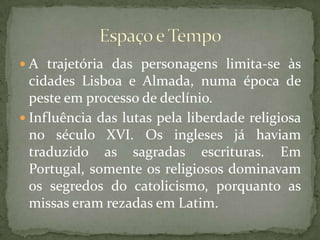A trajetória das personagens limita-se às cidades Lisboa e Almada, numa época de peste em processo de declínio.Influência das lutas pela liberdade religiosa no século XVI. Os ingleses já haviam traduzido as sagradas escrituras. Em Portugal, somente os religiosos dominavam os segredos do catolicismo, porquanto as missas eram rezadas em Latim.Espaço e Tempo