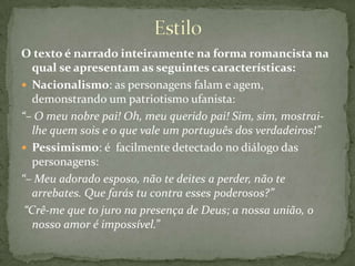 EstiloO texto é narrado inteiramente na forma romancista na qual se apresentam as seguintes características:Nacionalismo: as personagens falam e agem, demonstrando um patriotismo ufanista:“– O meu nobre pai! Oh, meu querido pai! Sim, sim, mostrai-lhe quem sois e o que vale um português dos verdadeiros!”Pessimismo: é  facilmente detectado no diálogo das personagens: “– Meu adorado esposo, não te deites a perder, não te arrebates. Que farás tu contra esses poderosos?” “Crê-me que to juro na presença de Deus; a nossa união, o nosso amor é impossível.”