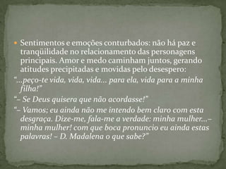 Sentimentos e emoções conturbados: não há paz e tranqüilidade no relacionamento das personagens principais. Amor e medo caminham juntos, gerando atitudes precipitadas e movidas pelo desespero:“...peço-te vida, vida, vida... para ela, vida para a minha filha!”“– Se Deus quisera que não acordasse!”“– Vamos; eu ainda não me intendo bem claro com esta desgraça. Dize-me, fala-me a verdade: minha mulher...– minha mulher! com que boca pronuncio eu ainda estas palavras! – D. Madalena o que sabe?”
