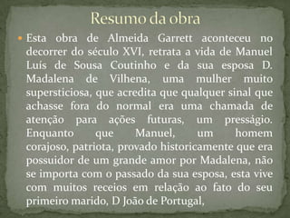Resumo da obraEsta obra de Almeida Garrett aconteceu no decorrer do século XVI, retrata a vida de Manuel Luís de Sousa Coutinho e da sua esposa D. Madalena de Vilhena, uma mulher muito supersticiosa, que acredita que qualquer sinal que achasse fora do normal era uma chamada de atenção para ações futuras, um presságio. Enquanto que Manuel, um homem corajoso, patriota, provado historicamente que era possuidor de um grande amor por Madalena, não se importa com o passado da sua esposa, esta vive com muitos receios em relação ao fato do seu primeiro marido, D João de Portugal,