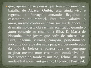 que, apesar de se pensar que terá sido morto na batalha de AlcácerQuibir, está ainda vivo e regressa a Portugal tornando ilegítimo o casamento de Manuel. Este fato valoriza o amor, mesmo contra os ideais sociais da época. O dramatismo desta obra é mais acentuado quando o autor concede ao casal uma filha, D. Maria de Noronha, uma jovem que sofre de tuberculose. Pura, ingênua, curiosa, corajosa, perfeitamente inocente dos atos dos seus pais, é a personificação da própria beleza e pureza que se consegue originar mesmo num casamento condenável. É-lhes concedido também um aio, Telmo Pais, que ainda é leal ao seu antigo amo, D. João de Portugal,