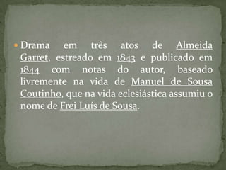 Drama em três atos de Almeida Garret, estreado em 1843 e publicado em 1844 com notas do autor, baseado livremente na vida de Manuel de Sousa Coutinho, que na vida eclesiástica assumiu o nome de Frei Luís de Sousa.