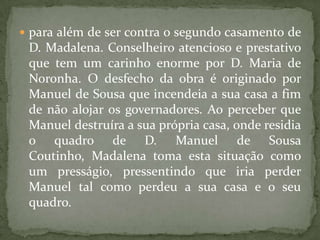 para além de ser contra o segundo casamento de D. Madalena. Conselheiro atencioso e prestativo que tem um carinho enorme por D. Maria de Noronha. O desfecho da obra é originado por Manuel de Sousa que incendeia a sua casa a fim de não alojar os governadores. Ao perceber que Manuel destruíra a sua própria casa, onde residia o quadro de D. Manuel de Sousa Coutinho, Madalena toma esta situação como um presságio, pressentindo que iria perder Manuel tal como perdeu a sua casa e o seu quadro. 