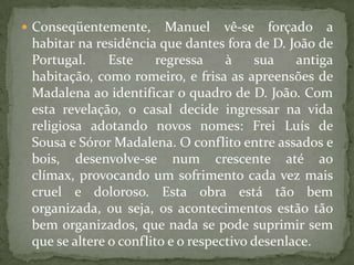 Conseqüentemente, Manuel vê-se forçado a habitar na residência que dantes fora de D. João de Portugal. Este regressa à sua antiga habitação, como romeiro, e frisa as apreensões de Madalena ao identificar o quadro de D. João. Com esta revelação, o casal decide ingressar na vida religiosa adotando novos nomes: Frei Luís de Sousa e Sóror Madalena. O conflito entre assados e bois, desenvolve-se num crescente até ao clímax, provocando um sofrimento cada vez mais cruel e doloroso. Esta obra está tão bem organizada, ou seja, os acontecimentos estão tão bem organizados, que nada se pode suprimir sem que se altere o conflito e o respectivo desenlace. 