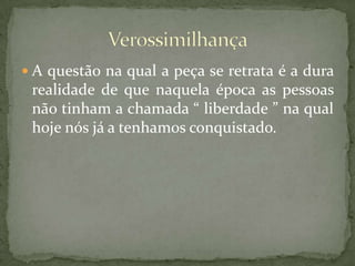 A questão na qual a peça se retrata é a dura realidade de que naquela época as pessoas não tinham a chamada “ liberdade ” na qual hoje nós já a tenhamos conquistado.Verossimilhança
