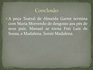 A peça Teatral de Almeida Garret termina com Maria Morrendo de desgosto aos pés de seus pais. Manuel se torna Frei Luís de Sousa, e Madalena, Sonór Madalena.Conclusão
