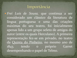 ImportânciaFrei Luis de Sousa, que continua a ser considerado um clássico da literatura de língua portuguesa e uma das criações máximas do seu teatro, foi inicialmente apenas lido a um grupo seleto de amigos do autor (entre os quais Herculano). A primeira representação fez-se em privado, no teatro da Quinta do Pinheiro, no mesmo ano de 1843. tendo o próprio Garret desempenhando o papel de Telmo.