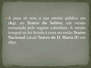 A peça só teve a sua estréia pública em 1847, no Teatro do Salitre, em versão censurada pelo regime cabralista. A versão integral só foi levada à cena no então Teatro Nacional (atual Teatro de D. Maria II) em 1850.