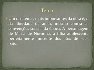 Um dos temas mais importantes da obra é, o da liberdade de amar, mesmo contra as convenções sociais da época. A personagem de Maria de Noronha, a filha adolescente perfeitamente inocente dos atos de seus pais.Tema