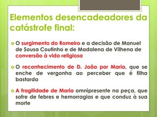 Elementos desencadeadores da
catástrofe final:
O

surgimento do Romeiro e a decisão de Manuel
de Sousa Coutinho e de Madalena de Vilhena de
conversão à vida religiosa

O

reconhecimento de D. João por Maria, que se
enche de vergonha ao perceber que é filha
bastarda

A

fragilidade de Maria omnipresente na peça, que
sofre de febres e hemorragias e que conduz à sua
morte

 