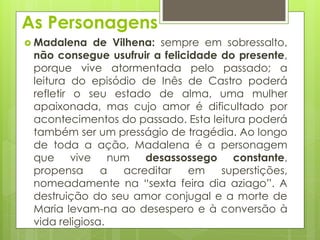 As Personagens
 Madalena

de Vilhena: sempre em sobressalto,
não consegue usufruir a felicidade do presente,
porque vive atormentada pelo passado; a
leitura do episódio de Inês de Castro poderá
refletir o seu estado de alma, uma mulher
apaixonada, mas cujo amor é dificultado por
acontecimentos do passado. Esta leitura poderá
também ser um presságio de tragédia. Ao longo
de toda a ação, Madalena é a personagem
que vive num desassossego constante,
propensa
a
acreditar
em
superstições,
nomeadamente na “sexta feira dia aziago”. A
destruição do seu amor conjugal e a morte de
Maria levam-na ao desespero e à conversão à
vida religiosa.

 