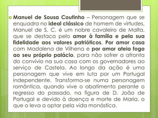  Manuel

de Sousa Coutinho – Personagem que se
enquadra no ideal clássico de homem de virtudes,
Manuel de S. C. é um nobre cavaleiro de Malta,
que se destaca pelo amor à família e pela sua
fidelidade aos valores patrióticos. Por amor casa
com Madalena de Vilhena e por amor ateia fogo
ao seu próprio palácio, para não sofrer a afronta
do convívio na sua casa com os governadores ao
serviço de Castela. Ao longo da ação é uma
personagem que vive em luta por um Portugal
independente. Transforma-se numa personagem
romântica, quando vive o abatimento perante o
regresso do passado, na figura de D. João de
Portugal e devido à doença e morte de Maria, o
que o leva a optar pela vida monástica.

 