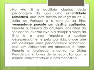  No

Ato III o equilíbrio clássico desta
personagem dá lugar uma sensibilidade
romântica, que sofre devido ao regresso de D.
João de Portugal e à doença da filha,
vergando-se perante um destino castigador.
Perante a desonra do adultério, aos olhos da
sociedade, a razão leva-o a desejar a morte da
filha e o amor impele-o a suplicar
desesperadamente pela sua vida, o que põe
em destaque uma personalidade romântica,
que tem dificuldade em obedecer à razão.
Perante a fatalidade, encontra na Divina
Providência a forma de se reconciliar com o
mundo, convertendo-se à vida monástica.

 