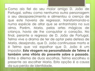  Como

aio fiel do seu maior amigo D. João de
Portugal, sofreu como nenhuma outra personagem
o seu desaparecimento e alimentou a crença de
que este haveria de regressar, transformando-o
numa espécie de altar que se entranharia na sua
alma. Porém, Maria, pelas artes mágicas de
criança, havia de lhe conquistar o coração. No
final, perante o regresso de D. João de Portugal,
Telmo vive o drama de ter de optar pela defesa de
Maria, desejando, que D. João continuasse morto e
é Telmo que vai espalhar que D. João é um
impostor. Esta viragem na personalidade de Telmo é
também uma vitória do presente sobre o passado.
Entre o dilema de duas escolhas, Telmo escolheu o
presente ao escolher Maria. Esta opção é a causa
da sua perda de identidade.

 