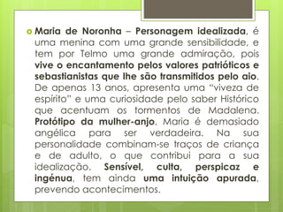 Maria

de Noronha – Personagem idealizada, é
uma menina com uma grande sensibilidade, e
tem por Telmo uma grande admiração, pois
vive o encantamento pelos valores patrióticos e
sebastianistas que lhe são transmitidos pelo aio.
De apenas 13 anos, apresenta uma “viveza de
espírito” e uma curiosidade pelo saber Histórico
que acentuam os tormentos de Madalena.
Protótipo da mulher-anjo, Maria é demasiado
angélica para ser verdadeira. Na sua
personalidade combinam-se traços de criança
e de adulto, o que contribui para a sua
idealização. Sensível, culta, perspicaz e
ingénua, tem ainda uma intuição apurada,
prevendo acontecimentos.

 