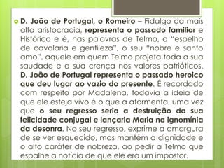  D.

João de Portugal, o Romeiro – Fidalgo da mais
alta aristocracia, representa o passado familiar e
Histórico e é, nas palavras de Telmo, o “espelho
de cavalaria e gentileza”, o seu “nobre e santo
amo”, aquele em quem Telmo projeta toda a sua
saudade e a sua crença nos valores patrióticos.
D. João de Portugal representa o passado heroico
que deu lugar ao vazio do presente. É recordado
com respeito por Madalena, todavia a ideia de
que ele esteja vivo é o que a atormenta, uma vez
que o seu regresso seria a destruição da sua
felicidade conjugal e lançaria Maria na ignomínia
da desonra. No seu regresso, exprime a amargura
de se ver esquecido, mas mantém a dignidade e
o alto caráter de nobreza, ao pedir a Telmo que
espalhe a notícia de que ele era um impostor.

 