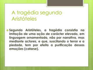 A tragédia segundo
Aristóteles
 Segundo

Aristóteles, a tragédia consistia na
imitação de uma ação de carácter elevado, em
linguagem ornamentada, não por narrativa, mas
mediante actores, e que, suscitando o terror e a
piedade, tem por efeito a purificação dessas
emoções (catarse).

 