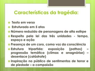 Características da tragédia:
Texto em verso
 Estruturado em 5 atos
 Número reduzido de personagens de alta estirpe
 Respeito pela lei das três unidades - tempo,
espaço e ação
 Presença de um coro, como voz da consciência
 Estrutura
tripartida:
exposição
(pathos)
–
progressão temática (clímax e anagnórise) –
desenlace (catástrofe)
 Inspiração no público de sentimentos de terror e
de piedade – a compaixão


 