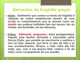 Elementos da tragédia grega:


Hybris - Sentimento que conduz os heróis da tragédia à
violação da ordem estabelecida através de uma
acção ou comportamento que se assume como um
desafio aos poderes instituídos (leis dos deuses, leis da
cidade, leis da família, leis da natureza).



Pathos - Sofrimento, progressivo, do(s) protagonista(s),
imposto pelo Destino (Anankê) e executado pelas
Parcas (Cloto, que presidia ao nascimento e sustinha o
fuso na mão; Láquesis, que fiava os dias da vida e os
seus acontecimentos; Átropos, a mais velha das três
irmãs, que, com a sua tesoura fatal, cortava o fio da
vida), como consequência da sua ousadia.

 
