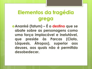 Elementos da tragédia
grega
 Ananké

(fatum) – É o destino que se
abate sobre as personagens como
uma força implacável e inelutável,
que preside às Parcas (Cloto,
Láquesis, Átropos), superior aos
deuses, aos quais não é permitido
desobedecer.

 